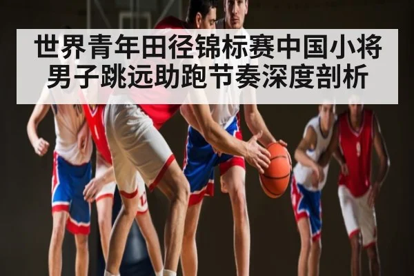 世界青年田径锦标赛中国小将男子跳远助跑节奏深度剖析