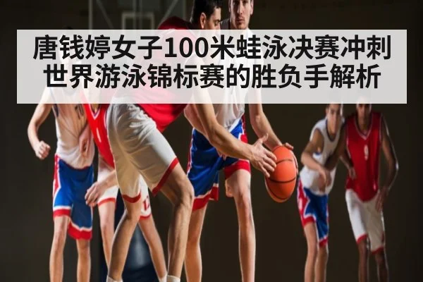 唐钱婷女子100米蛙泳决赛冲刺 世界游泳锦标赛的胜负手解析