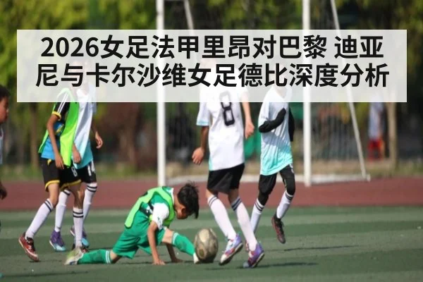 2026女足法甲里昂对巴黎 迪亚尼与卡尔沙维女足德比深度分析