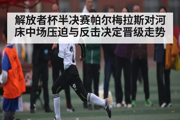 解放者杯半决赛帕尔梅拉斯对河床中场压迫与反击决定晋级走势